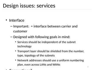 5
Design issues: services
• Interface
– Important: = interface between carrier and
customer
– Designed with following goals in mind:
• Services should be independent of the subnet
technology
• Transport layer should be shielded from the number,
type, topology of the subnets
• Network addresses should use a uniform numbering
plan, even across LANs and WANs
 