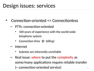 6
Design issues: services
• Connection-oriented <> Connectionless
– PTTs: connection-oriented
• 100 years of experience with the world-wide
telephone system
• Connection time  billing!
– Internet
• Subnets are inherently unreliable
– Real issue: where to put the complexity as
some/many applications require reliable transfer
(~ connection-oriented service)
 