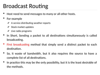 Broadcast Routing
 Host need to send messages to many or all other hosts.
 For example
✔ A service distributing weather reports
✔ Stock market updates
✔ Live radio programs
 In Short, Sending a packet to all destinations simultaneously is called
broadcasting.
 First broadcasting method that simply send a distinct packet to each
destination.
 So, it waste of bandwidth, but it also requires the source to have a
complete list of all destinations.
 In practice this may be the only possibility, but it is the least desirable of
the methods.
 