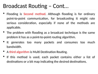 Broadcast Routing – Cont…
 Flooding is Second method. Although flooding is for ordinary
point-to-point communication, for broadcasting it might rate
serious consideration, especially if none of the methods are
applicable.
 The problem with flooding as a broadcast technique is the same
problem it has as a point-to-point routing algorithm.
 It generates too many packets and consumes too much
bandwidth.
 A third algorithm is Multi Destination Routing.
 If this method is used, each packet contains either a list of
destinations or a bit map indicating the desired destinations.
 