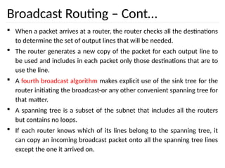 Broadcast Routing – Cont…
 When a packet arrives at a router, the router checks all the destinations
to determine the set of output lines that will be needed.
 The router generates a new copy of the packet for each output line to
be used and includes in each packet only those destinations that are to
use the line.
 A fourth broadcast algorithm makes explicit use of the sink tree for the
router initiating the broadcast-or any other convenient spanning tree for
that matter.
 A spanning tree is a subset of the subnet that includes all the routers
but contains no loops.
 If each router knows which of its lines belong to the spanning tree, it
can copy an incoming broadcast packet onto all the spanning tree lines
except the one it arrived on.
 