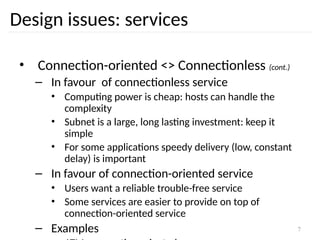 7
Design issues: services
• Connection-oriented <> Connectionless (cont.)
– In favour of connectionless service
• Computing power is cheap: hosts can handle the
complexity
• Subnet is a large, long lasting investment: keep it
simple
• For some applications speedy delivery (low, constant
delay) is important
– In favour of connection-oriented service
• Users want a reliable trouble-free service
• Some services are easier to provide on top of
connection-oriented service
– Examples
 