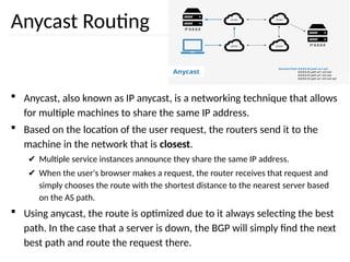 Anycast Routing
 Anycast, also known as IP anycast, is a networking technique that allows
for multiple machines to share the same IP address.
 Based on the location of the user request, the routers send it to the
machine in the network that is closest.
✔ Multiple service instances announce they share the same IP address.
✔ When the user's browser makes a request, the router receives that request and
simply chooses the route with the shortest distance to the nearest server based
on the AS path.
 Using anycast, the route is optimized due to it always selecting the best
path. In the case that a server is down, the BGP will simply find the next
best path and route the request there.
 