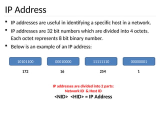 IP Address
 IP addresses are useful in identifying a specific host in a network.
 IP addresses are 32 bit numbers which are divided into 4 octets.
Each octet represents 8 bit binary number.
 Below is an example of an IP address:
10101100 00010000 11111110 00000001
172 16 254 1
IP addresses are divided into 2 parts:
Network ID & Host ID
<NID> <HID> = IP Address
 