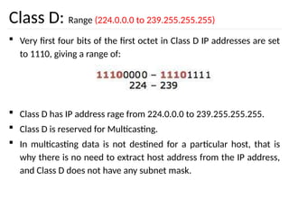Class D: Range (224.0.0.0 to 239.255.255.255)
 Very first four bits of the first octet in Class D IP addresses are set
to 1110, giving a range of:
 Class D has IP address rage from 224.0.0.0 to 239.255.255.255.
 Class D is reserved for Multicasting.
 In multicasting data is not destined for a particular host, that is
why there is no need to extract host address from the IP address,
and Class D does not have any subnet mask.
 
