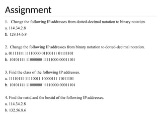 Assignment
1. Change the following IP addresses from dotted-decimal notation to binary notation.
a. 114.34.2.8
b. 129.14.6.8
2. Change the following IP addresses from binary notation to dotted-decimal notation.
a. 01111111 11110000 01100111 01111101
b. 10101111 11000000 11111000 00011101
3. Find the class of the following IP addresses.
a. 11110111 11110011 10000111 11011101
b. 10101111 11000000 11110000 00011101
4. Find the netid and the hostid of the following IP addresses.
a. 114.34.2.8
b. 132.56.8.6
 