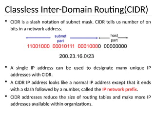 Classless Inter-Domain Routing(CIDR)
 CIDR is a slash notation of subnet mask. CIDR tells us number of on
bits in a network address.
 A single IP address can be used to designate many unique IP
addresses with CIDR.
 A CIDR IP address looks like a normal IP address except that it ends
with a slash followed by a number, called the IP network prefix.
 CIDR addresses reduce the size of routing tables and make more IP
addresses available within organizations.
11001000 00010111 00010000 00000000
subnet
part
host
part
200.23.16.0/23
 