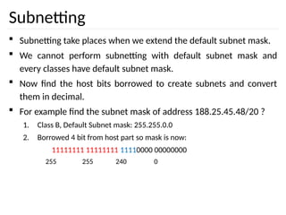 Subnetting
 Subnetting take places when we extend the default subnet mask.
 We cannot perform subnetting with default subnet mask and
every classes have default subnet mask.
 Now find the host bits borrowed to create subnets and convert
them in decimal.
 For example find the subnet mask of address 188.25.45.48/20 ?
1. Class B, Default Subnet mask: 255.255.0.0
2. Borrowed 4 bit from host part so mask is now:
11111111 11111111 11110000 00000000
255 255 240 0
 