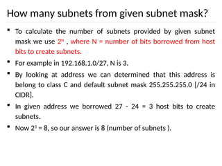 How many subnets from given subnet mask?
 To calculate the number of subnets provided by given subnet
mask we use 2N
, where N = number of bits borrowed from host
bits to create subnets.
 For example in 192.168.1.0/27, N is 3.
 By looking at address we can determined that this address is
belong to class C and default subnet mask 255.255.255.0 [/24 in
CIDR].
 In given address we borrowed 27 - 24 = 3 host bits to create
subnets.
 Now 23
= 8, so our answer is 8 (number of subnets ).
 
