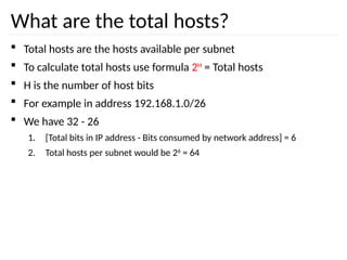 What are the total hosts?
 Total hosts are the hosts available per subnet
 To calculate total hosts use formula 2H
= Total hosts
 H is the number of host bits
 For example in address 192.168.1.0/26
 We have 32 - 26
1. [Total bits in IP address - Bits consumed by network address] = 6
2. Total hosts per subnet would be 26
= 64
 