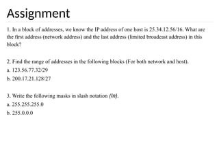 Assignment
1. In a block of addresses, we know the IP address of one host is 25.34.12.56/16. What are
the first address (network address) and the last address (limited broadcast address) in this
block?
2. Find the range of addresses in the following blocks (For both network and host).
a. 123.56.77.32/29
b. 200.17.21.128/27
3. Write the following masks in slash notation (In).
a. 255.255.255.0
b. 255.0.0.0
 