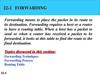 22.4
22-2 FORWARDING
22-2 FORWARDING
Forwarding means to place the packet in its route to
Forwarding means to place the packet in its route to
its destination. Forwarding requires a host or a router
its destination. Forwarding requires a host or a router
to have a routing table. When a host has a packet to
to have a routing table. When a host has a packet to
send or when a router has received a packet to be
send or when a router has received a packet to be
forwarded, it looks at this table to find the route to the
forwarded, it looks at this table to find the route to the
final destination.
final destination.
Forwarding Techniques
Forwarding Process
Routing Table
Topics discussed in this section:
Topics discussed in this section:
 
