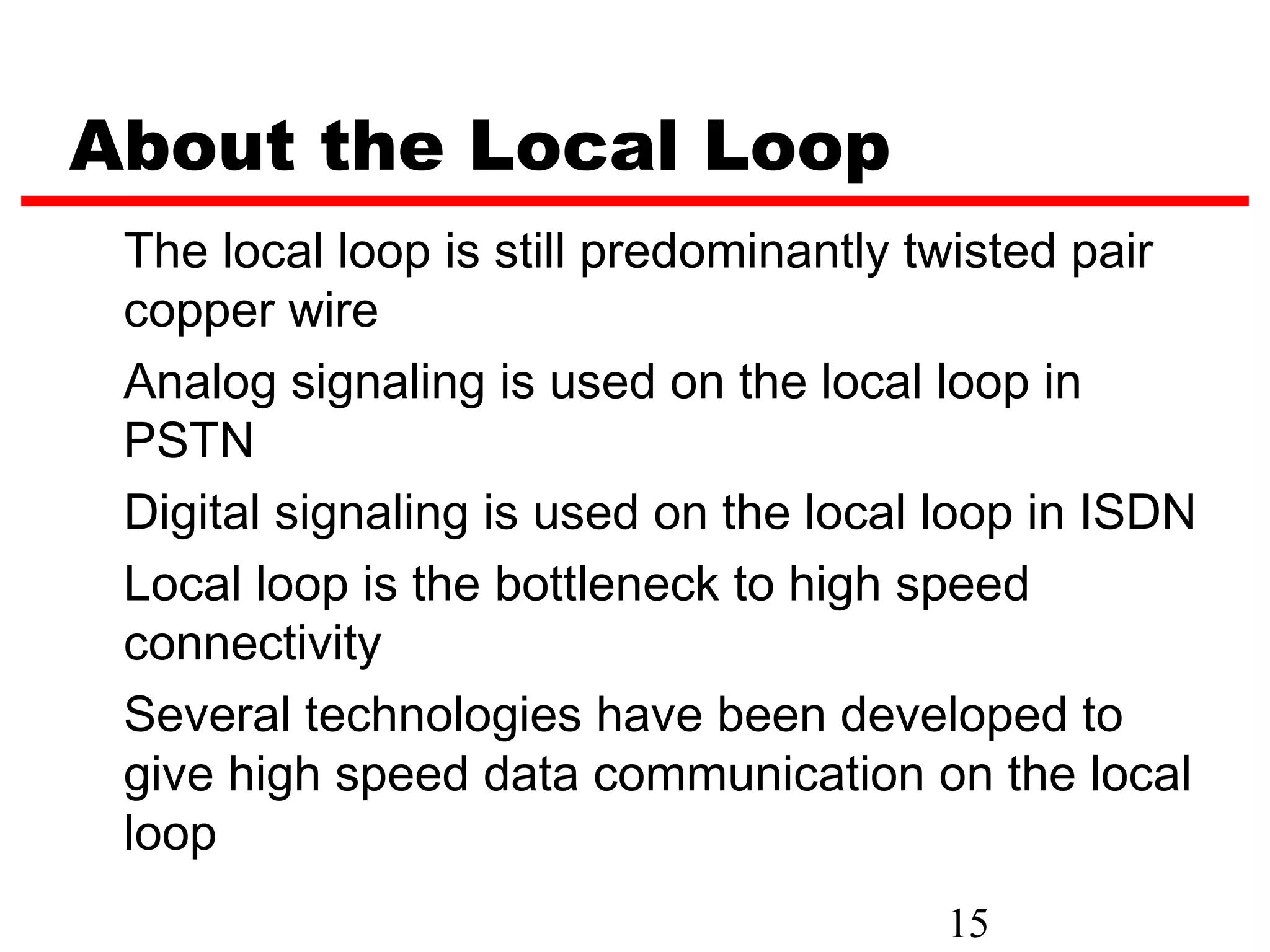 About the Local Loop
 The local loop is still predominantly twisted pair
 copper wire
 Analog signaling is used on the local loop in
 PSTN
 Digital signaling is used on the local loop in ISDN
 Local loop is the bottleneck to high speed
 connectivity
 Several technologies have been developed to
 give high speed data communication on the local
 loop
                                        15
 