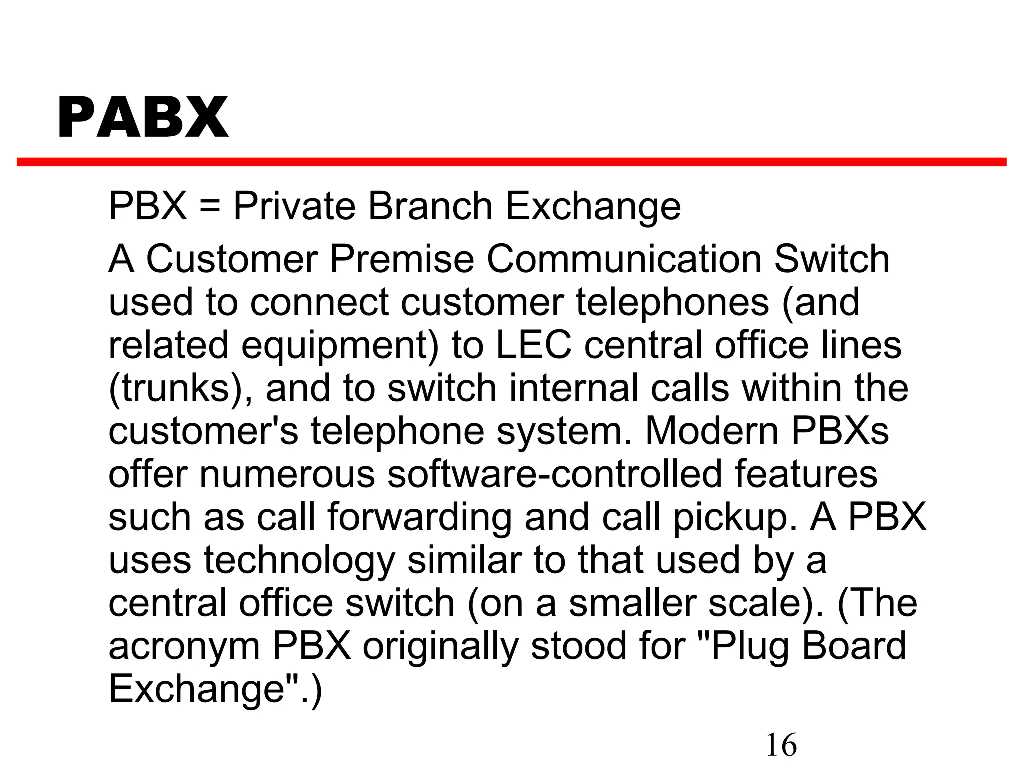 PABX
 PBX = Private Branch Exchange
 A Customer Premise Communication Switch
 used to connect customer telephones (and
 related equipment) to LEC central office lines
 (trunks), and to switch internal calls within the
 customer's telephone system. Modern PBXs
 offer numerous software-controlled features
 such as call forwarding and call pickup. A PBX
 uses technology similar to that used by a
 central office switch (on a smaller scale). (The
 acronym PBX originally stood for "Plug Board
 Exchange".)
                                        16
 