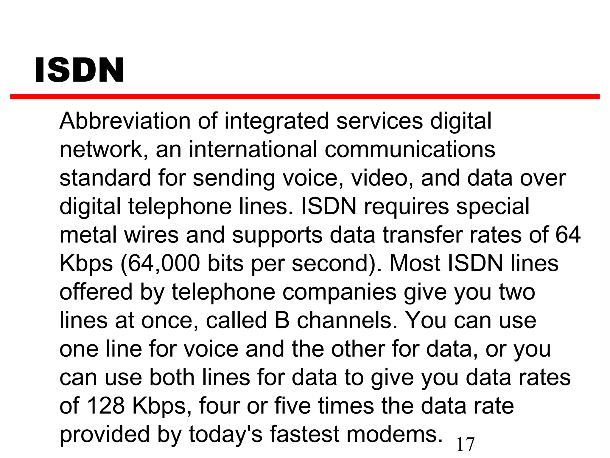 ISDN
 Abbreviation of integrated services digital
 network, an international communications
 standard for sending voice, video, and data over
 digital telephone lines. ISDN requires special
 metal wires and supports data transfer rates of 64
 Kbps (64,000 bits per second). Most ISDN lines
 offered by telephone companies give you two
 lines at once, called B channels. You can use
 one line for voice and the other for data, or you
 can use both lines for data to give you data rates
 of 128 Kbps, four or five times the data rate
 provided by today's fastest modems. 17
 