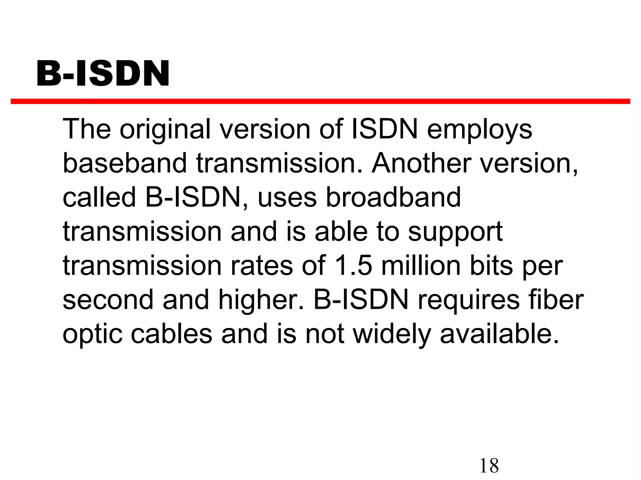B-ISDN
 The original version of ISDN employs
 baseband transmission. Another version,
 called B-ISDN, uses broadband
 transmission and is able to support
 transmission rates of 1.5 million bits per
 second and higher. B-ISDN requires fiber
 optic cables and is not widely available.



                                  18
 