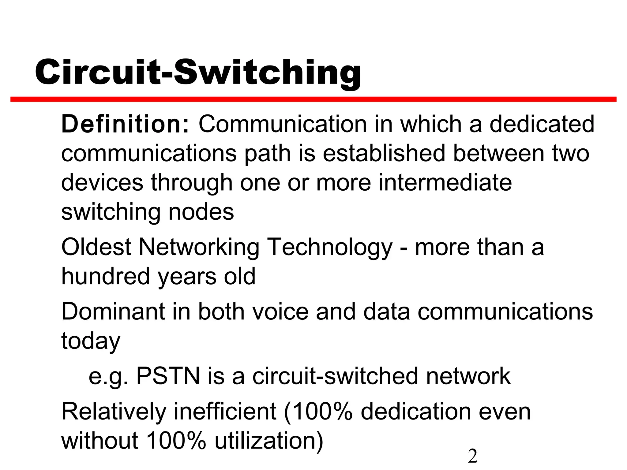 Circuit-Switching
 Definition: Communication in which a dedicated
 communications path is established between two
 devices through one or more intermediate
 switching nodes
 Oldest Networking Technology - more than a
 hundred years old
 Dominant in both voice and data communications
 today
    e.g. PSTN is a circuit-switched network
 Relatively inefficient (100% dedication even
 without 100% utilization)
                                    2
 