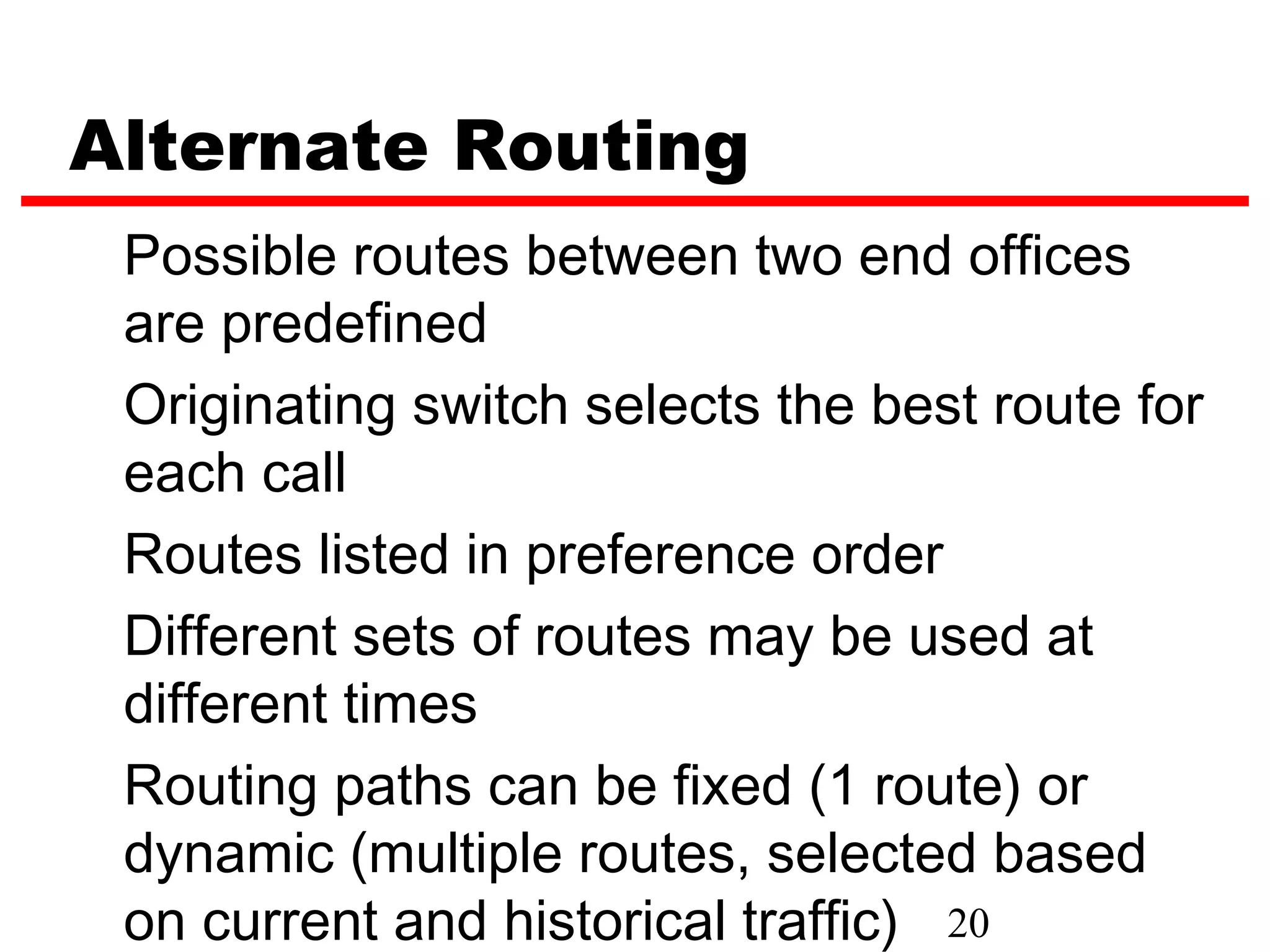 Alternate Routing
 Possible routes between two end offices
 are predefined
 Originating switch selects the best route for
 each call
 Routes listed in preference order
 Different sets of routes may be used at
 different times
 Routing paths can be fixed (1 route) or
 dynamic (multiple routes, selected based
 on current and historical traffic) 20
 