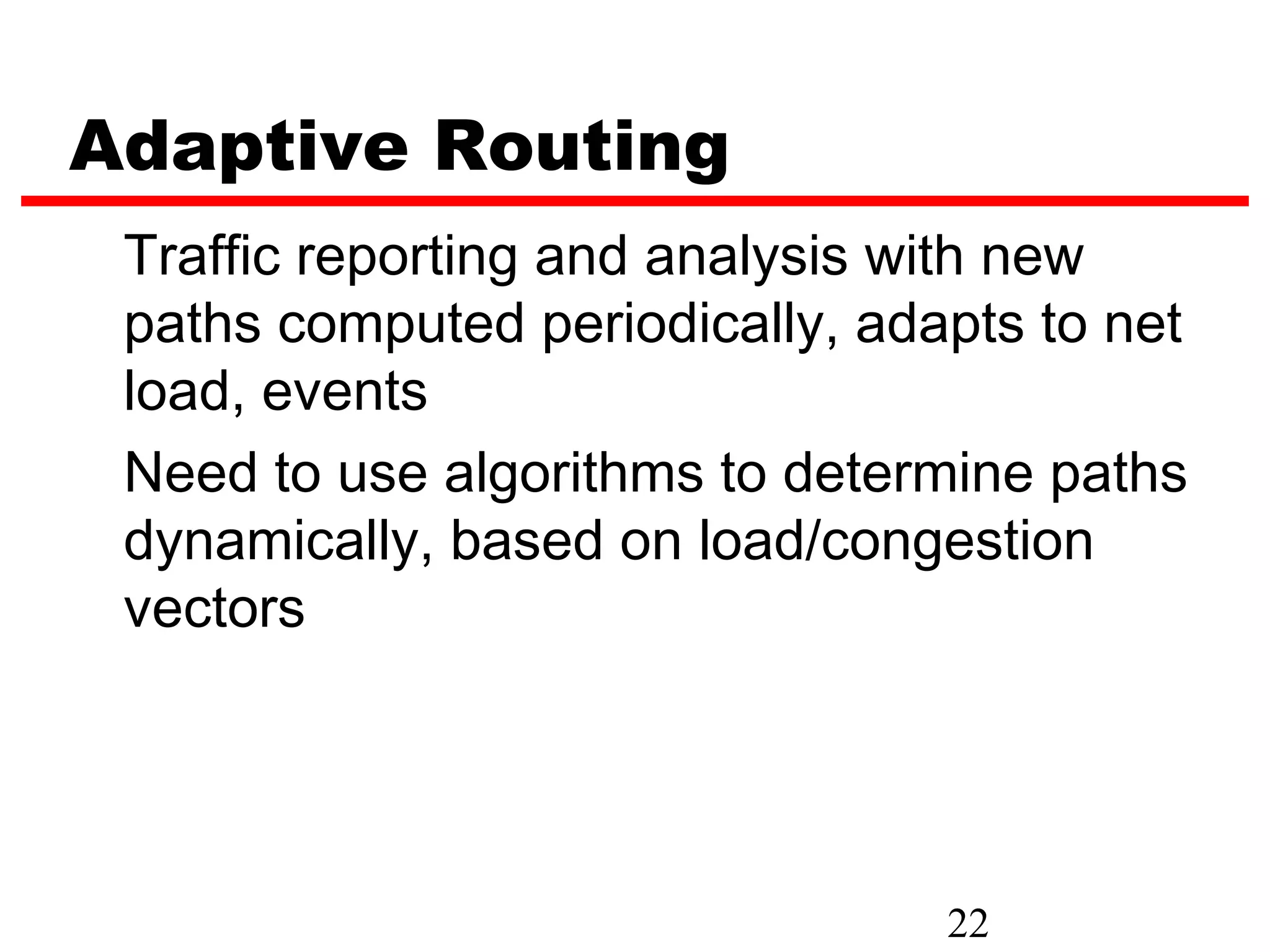 Adaptive Routing
 Traffic reporting and analysis with new
 paths computed periodically, adapts to net
 load, events
 Need to use algorithms to determine paths
 dynamically, based on load/congestion
 vectors




                                 22
 