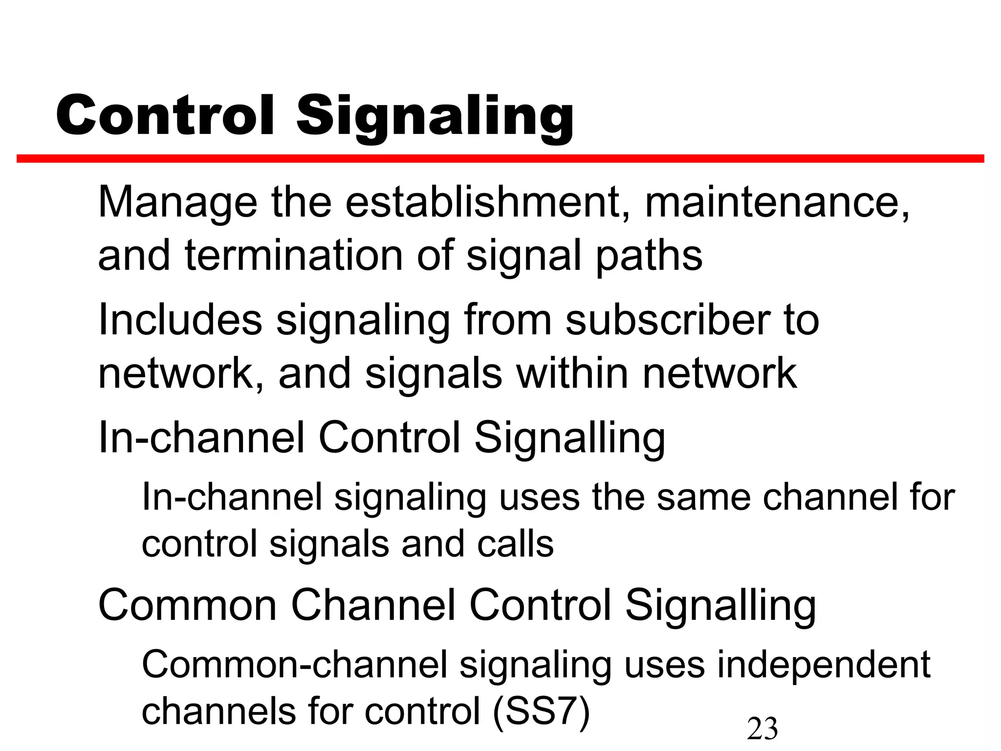 Control Signaling
 Manage the establishment, maintenance,
 and termination of signal paths
 Includes signaling from subscriber to
 network, and signals within network
 In-channel Control Signalling
   In-channel signaling uses the same channel for
   control signals and calls
 Common Channel Control Signalling
   Common-channel signaling uses independent
   channels for control (SS7)      23
 