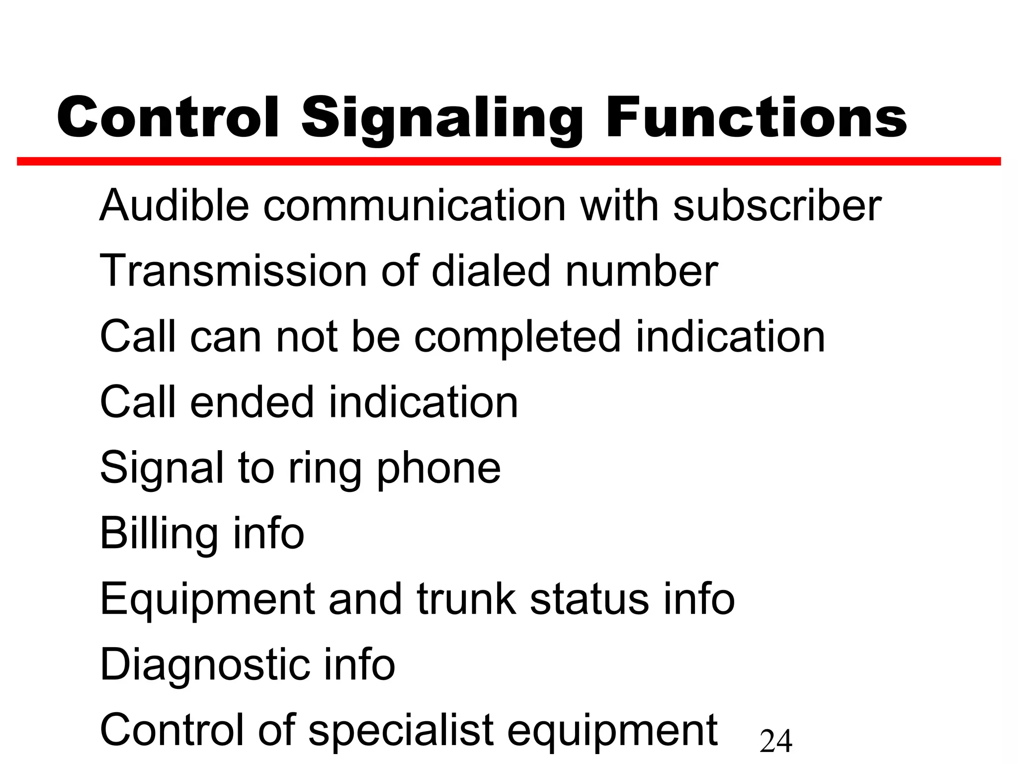 Control Signaling Functions
 Audible communication with subscriber
 Transmission of dialed number
 Call can not be completed indication
 Call ended indication
 Signal to ring phone
 Billing info
 Equipment and trunk status info
 Diagnostic info
 Control of specialist equipment 24
 