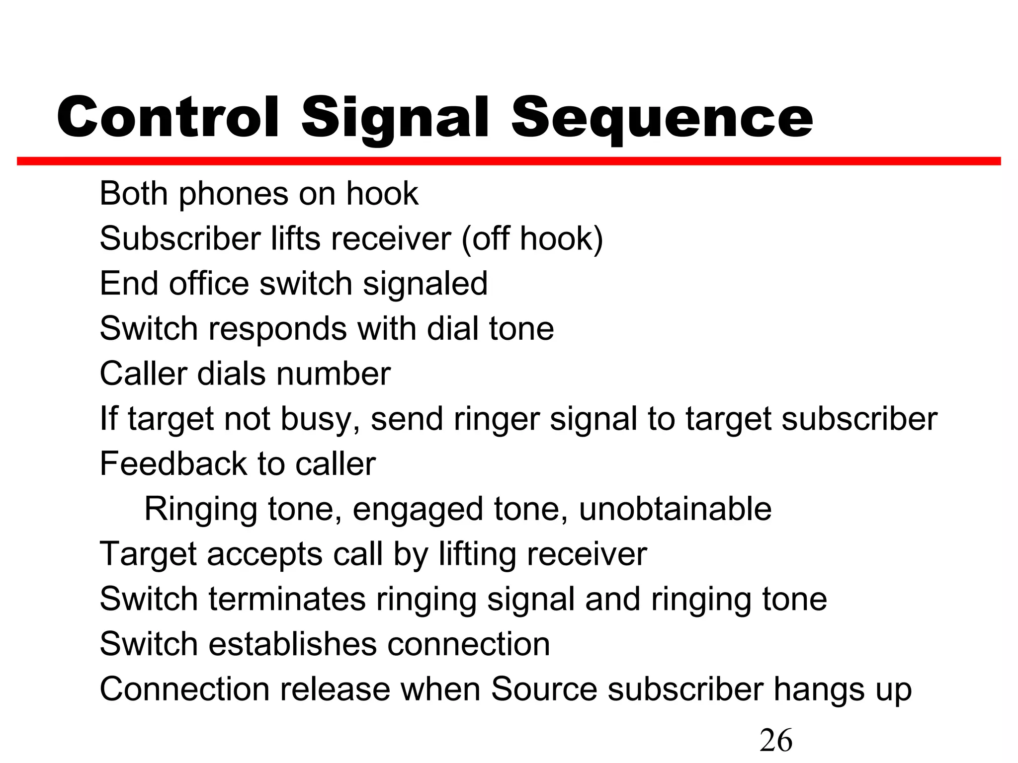 Control Signal Sequence
 Both phones on hook
 Subscriber lifts receiver (off hook)
 End office switch signaled
 Switch responds with dial tone
 Caller dials number
 If target not busy, send ringer signal to target subscriber
 Feedback to caller
     Ringing tone, engaged tone, unobtainable
 Target accepts call by lifting receiver
 Switch terminates ringing signal and ringing tone
 Switch establishes connection
 Connection release when Source subscriber hangs up
                                                26
 