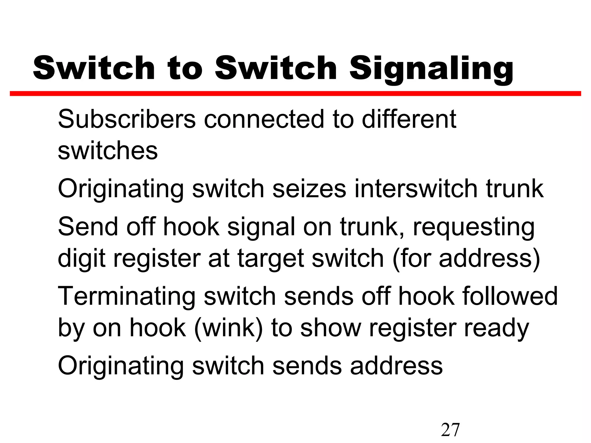Switch to Switch Signaling
 Subscribers connected to different
 switches
 Originating switch seizes interswitch trunk
 Send off hook signal on trunk, requesting
 digit register at target switch (for address)
 Terminating switch sends off hook followed
 by on hook (wink) to show register ready
 Originating switch sends address

                                   27
 
