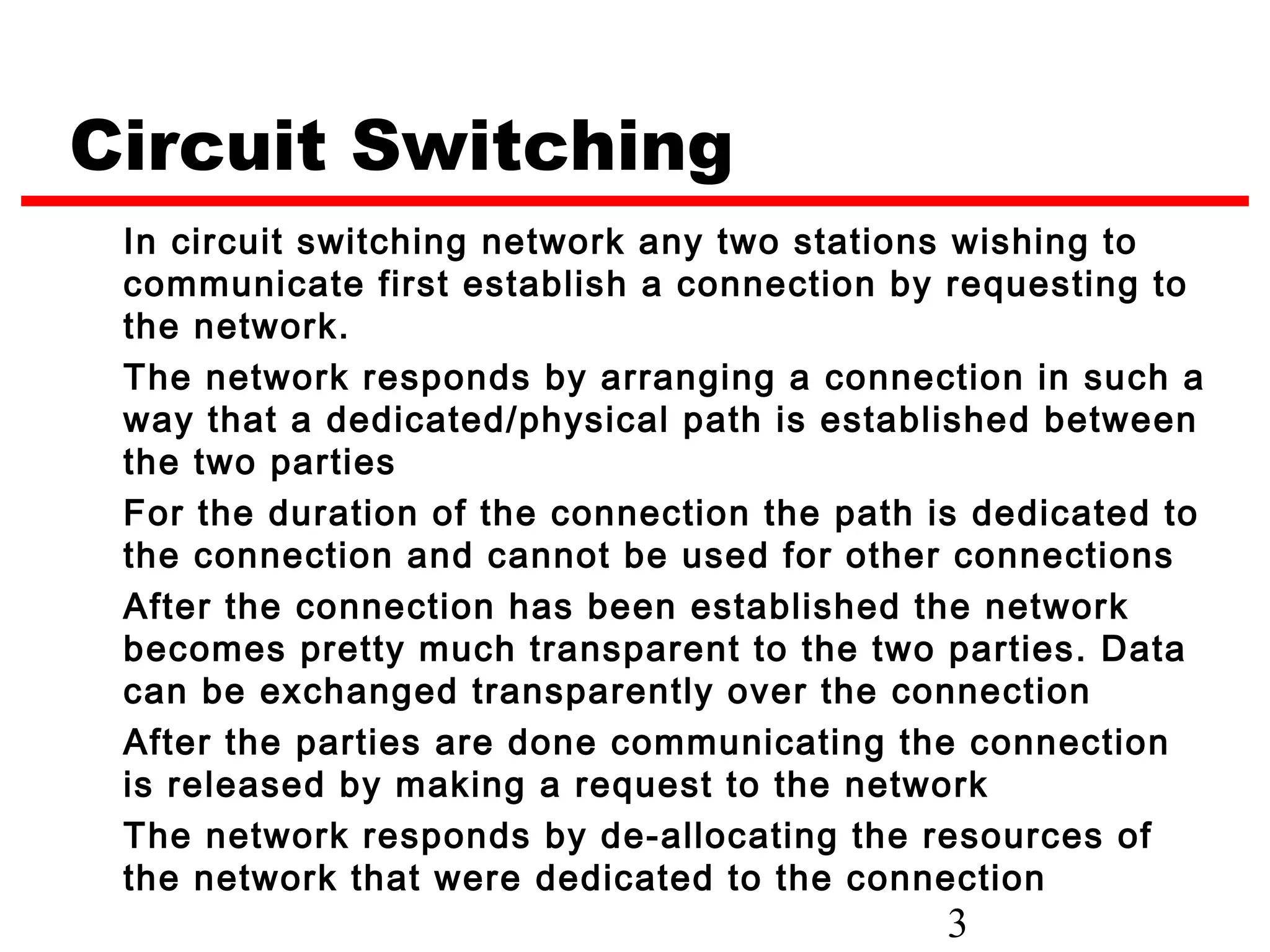 Circuit Switching
 In circuit switching network any two stations wishing to
 communicate first establish a connection by requesting to
 the network.
 The network responds by arranging a connection in such a
 way that a dedicated/physical path is established between
 the two parties
 For the duration of the connection the path is dedicated to
 the connection and cannot be used for other connections
 After the connection has been established the network
 becomes pretty much transparent to the two parties. Data
 can be exchanged transparently over the connection
 After the parties are done communicating the connection
 is released by making a request to the network
 The network responds by de-allocating the resources of
 the network that were dedicated to the connection
                                              3
 