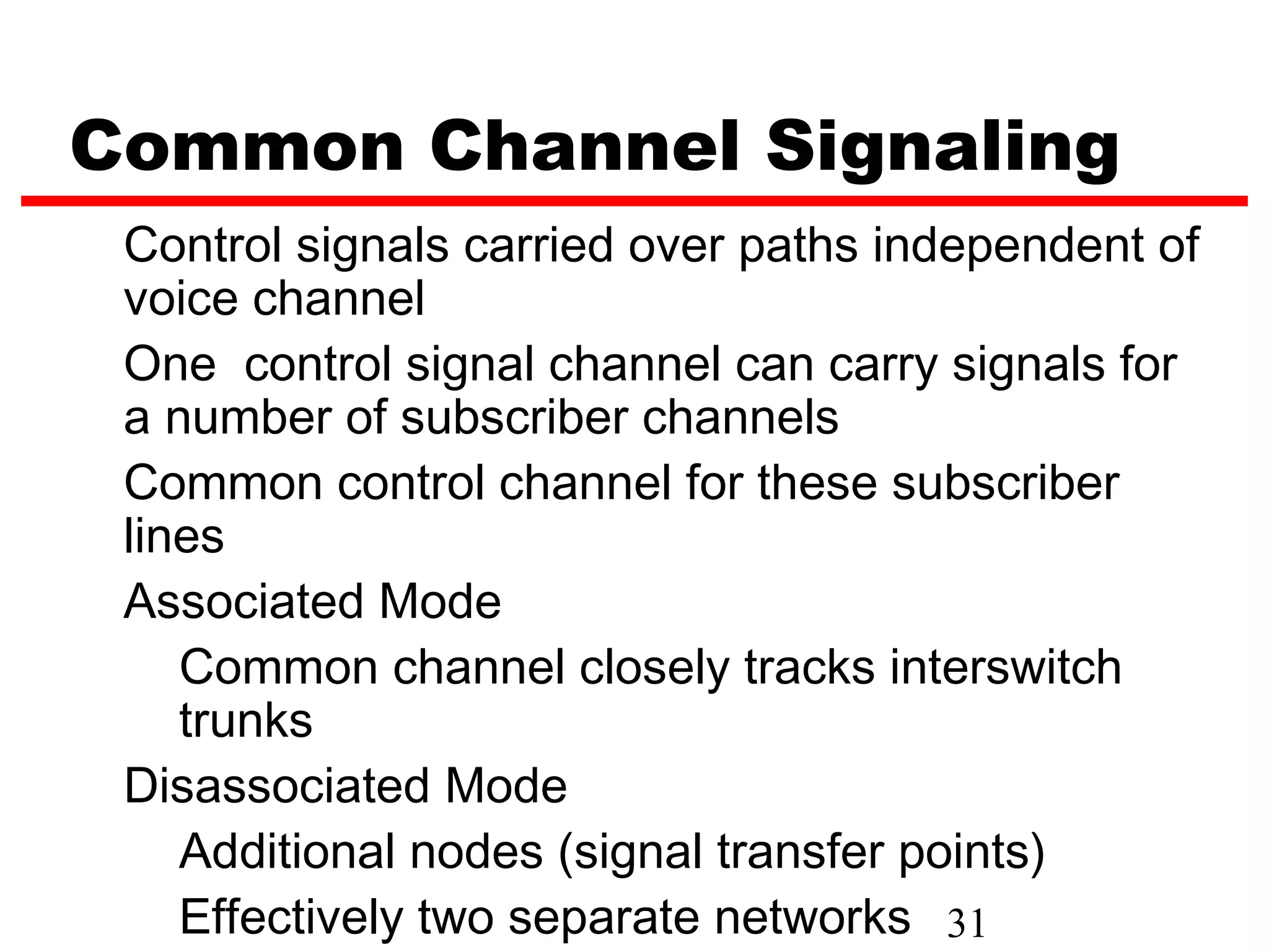 Common Channel Signaling
 Control signals carried over paths independent of
 voice channel
 One control signal channel can carry signals for
 a number of subscriber channels
 Common control channel for these subscriber
 lines
 Associated Mode
    Common channel closely tracks interswitch
    trunks
 Disassociated Mode
    Additional nodes (signal transfer points)
    Effectively two separate networks 31
 