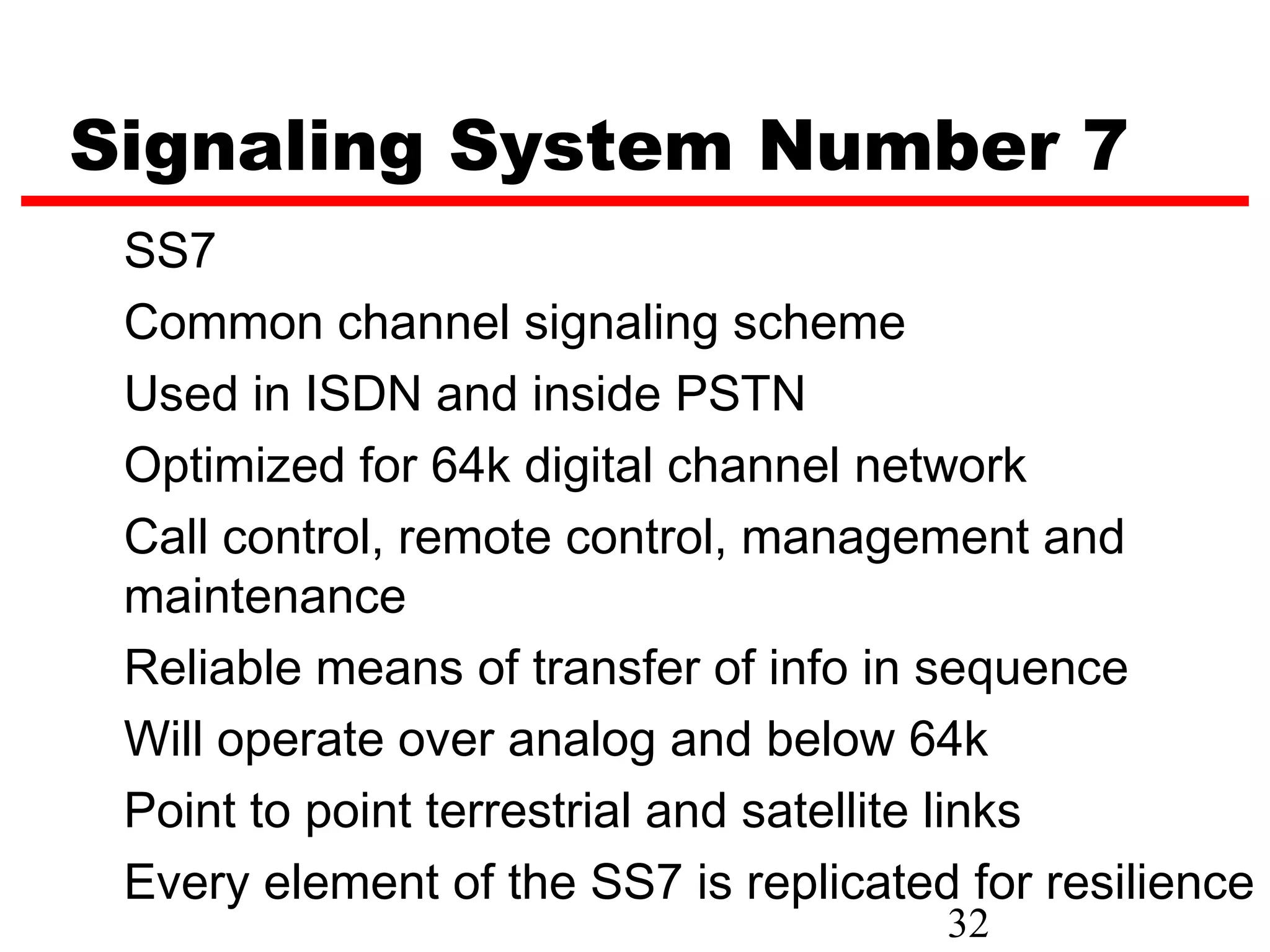 Signaling System Number 7
 SS7
 Common channel signaling scheme
 Used in ISDN and inside PSTN
 Optimized for 64k digital channel network
 Call control, remote control, management and
 maintenance
 Reliable means of transfer of info in sequence
 Will operate over analog and below 64k
 Point to point terrestrial and satellite links
 Every element of the SS7 is replicated for resilience
                                       32
 
