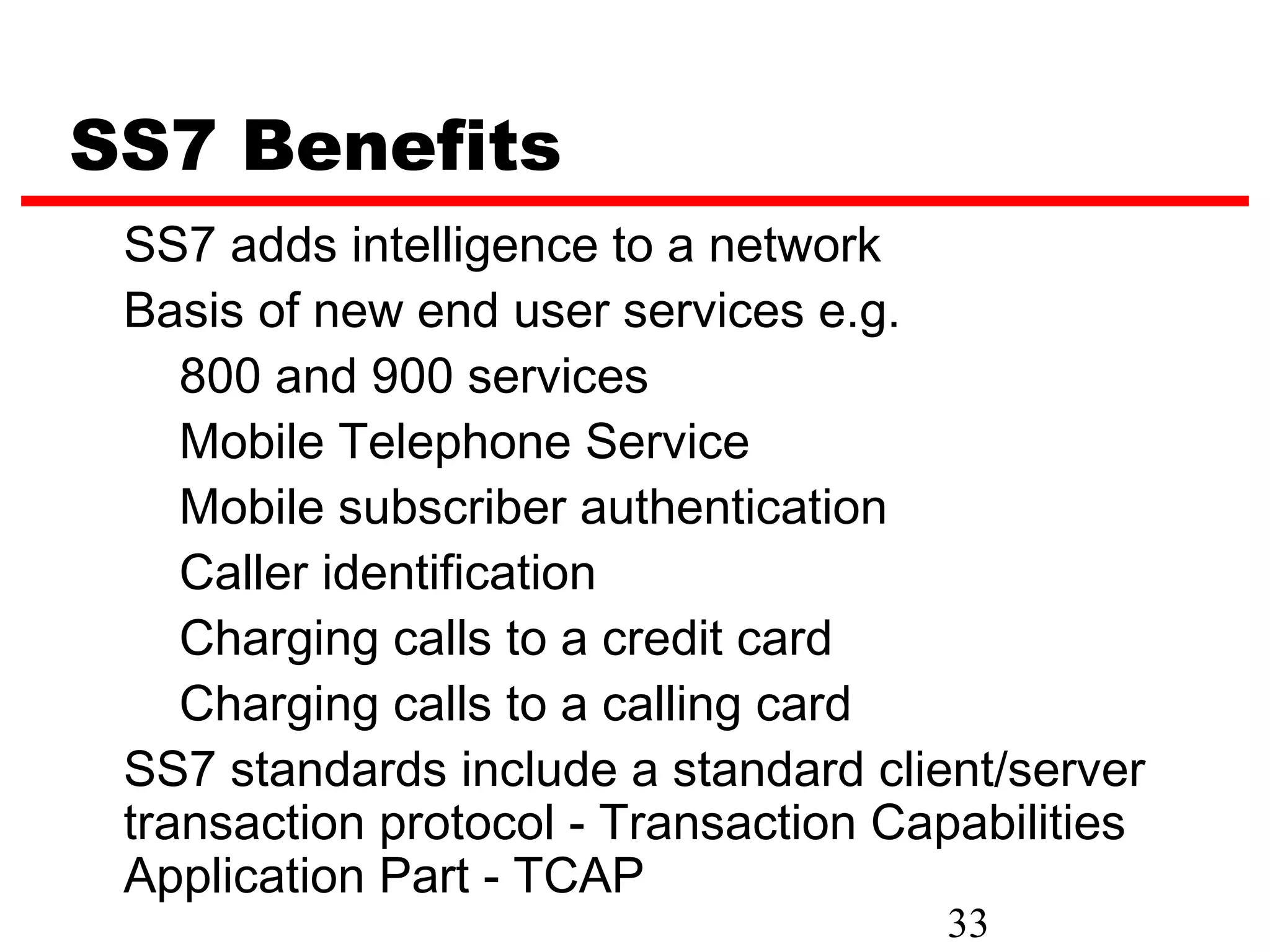 SS7 Benefits
 SS7 adds intelligence to a network
 Basis of new end user services e.g.
    800 and 900 services
    Mobile Telephone Service
    Mobile subscriber authentication
    Caller identification
    Charging calls to a credit card
    Charging calls to a calling card
 SS7 standards include a standard client/server
 transaction protocol - Transaction Capabilities
 Application Part - TCAP
                                      33
 
