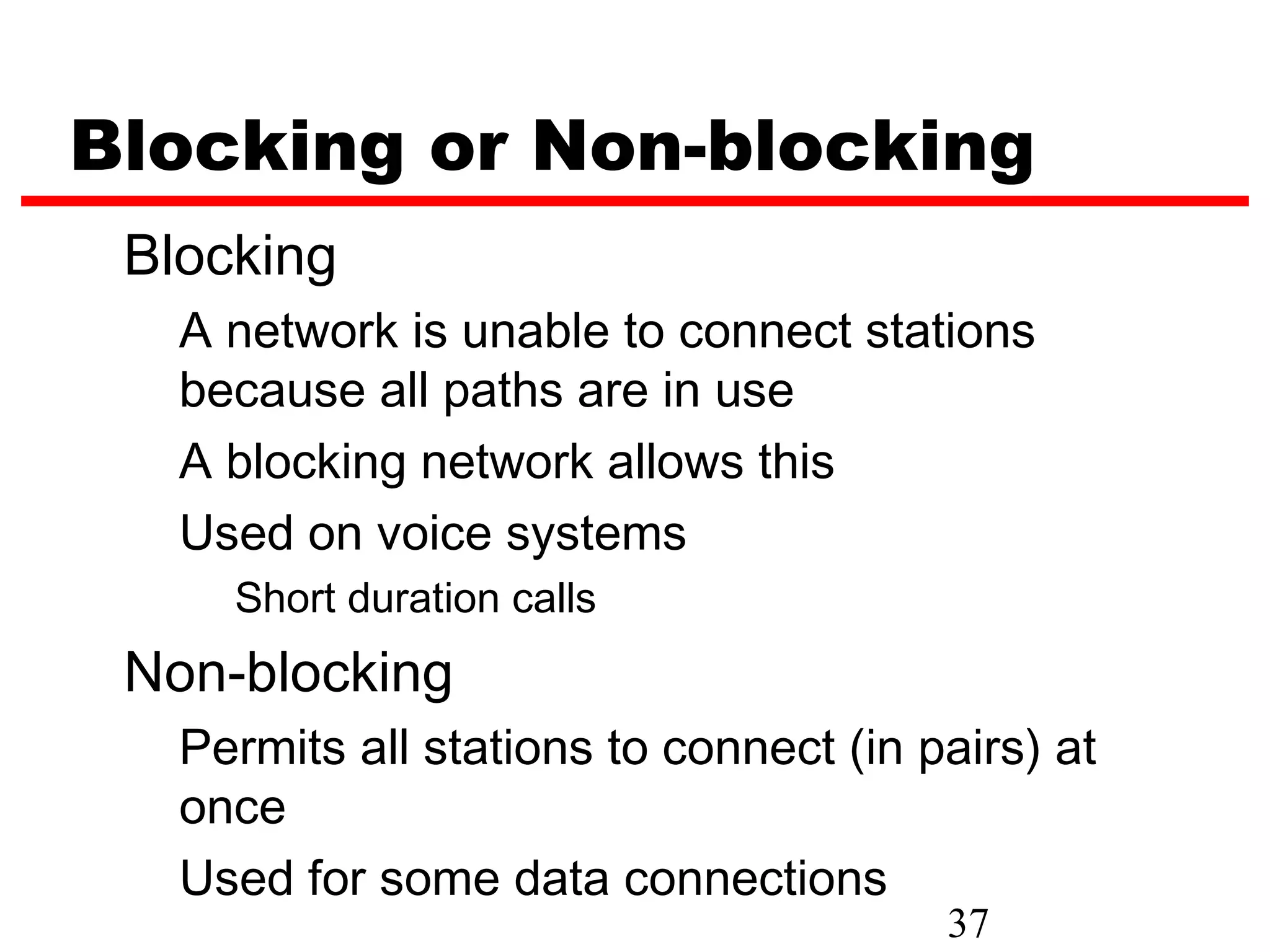 Blocking or Non-blocking
 Blocking
   A network is unable to connect stations
   because all paths are in use
   A blocking network allows this
   Used on voice systems
     Short duration calls
 Non-blocking
   Permits all stations to connect (in pairs) at
   once
   Used for some data connections
                                        37
 