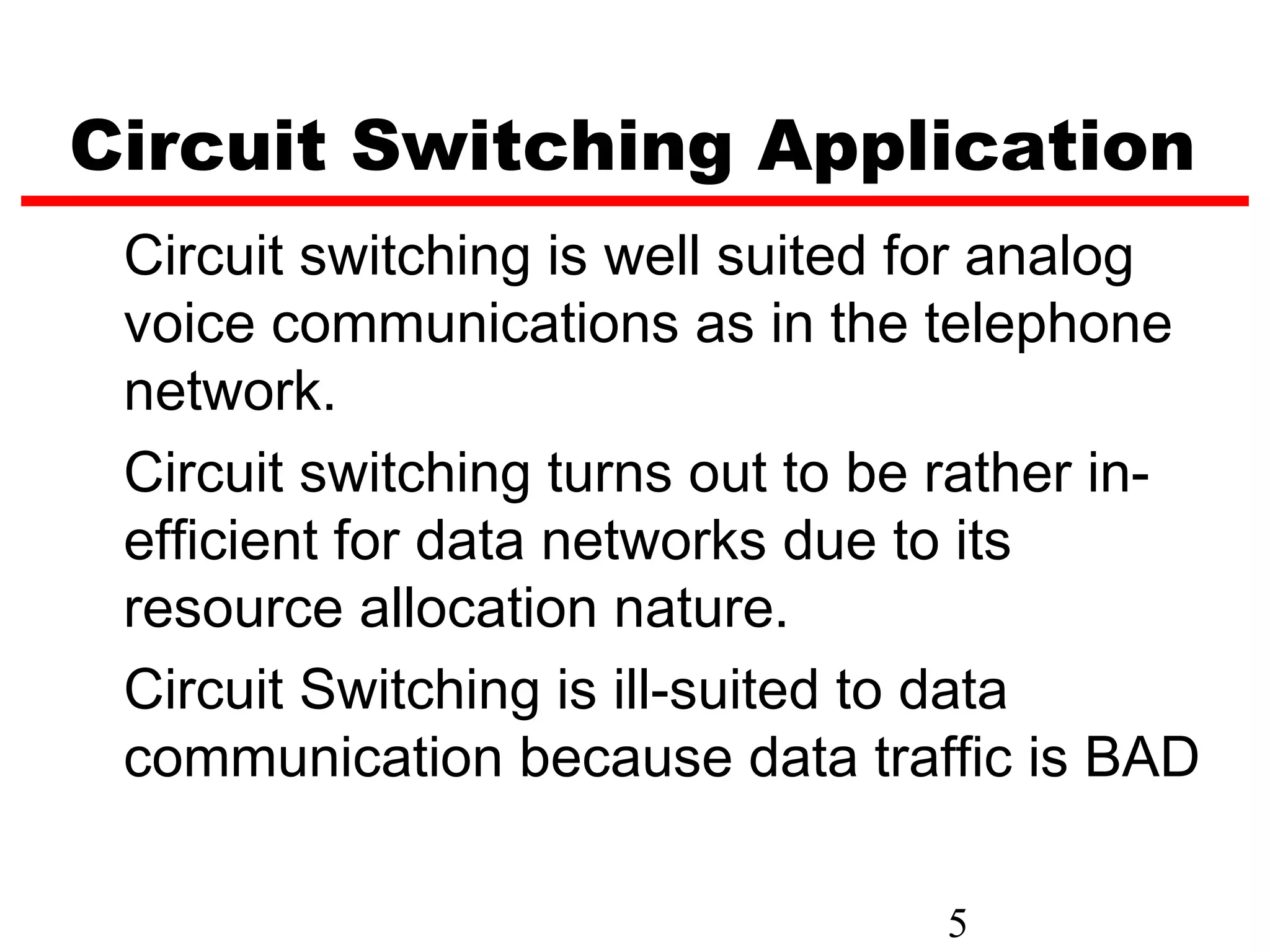 Circuit Switching Application
 Circuit switching is well suited for analog
 voice communications as in the telephone
 network.
 Circuit switching turns out to be rather in-
 efficient for data networks due to its
 resource allocation nature.
 Circuit Switching is ill-suited to data
 communication because data traffic is BAD

                                  5
 