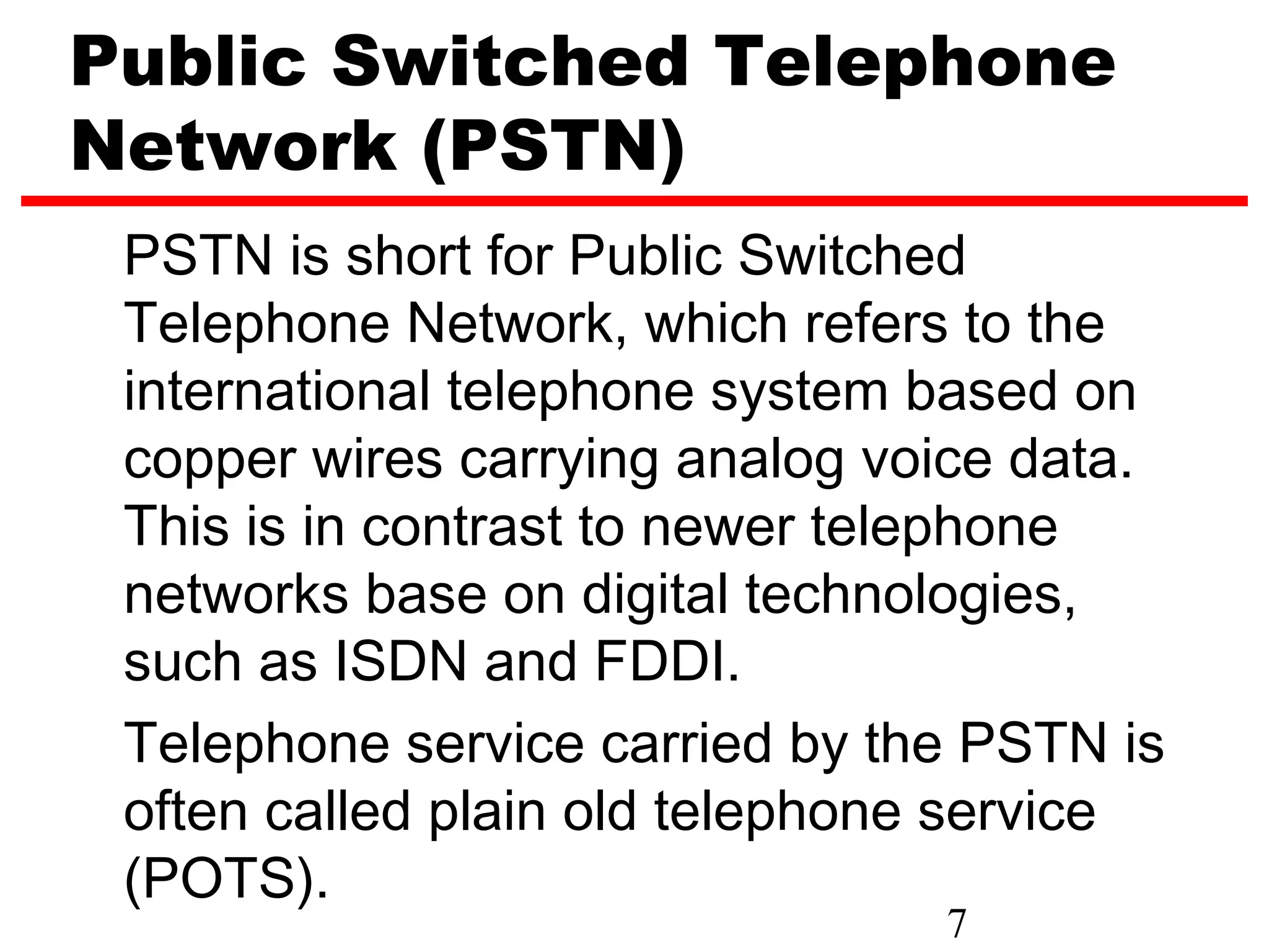 Public Switched Telephone
Network (PSTN)
 PSTN is short for Public Switched
 Telephone Network, which refers to the
 international telephone system based on
 copper wires carrying analog voice data.
 This is in contrast to newer telephone
 networks base on digital technologies,
 such as ISDN and FDDI.
 Telephone service carried by the PSTN is
 often called plain old telephone service
 (POTS).
                                7
 