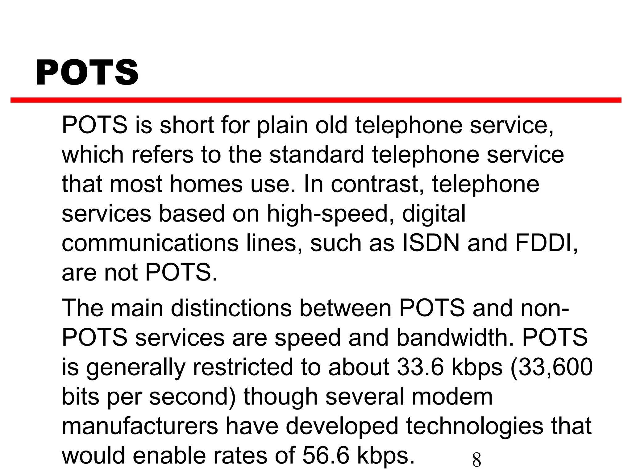 POTS
 POTS is short for plain old telephone service,
 which refers to the standard telephone service
 that most homes use. In contrast, telephone
 services based on high-speed, digital
 communications lines, such as ISDN and FDDI,
 are not POTS.
 The main distinctions between POTS and non-
 POTS services are speed and bandwidth. POTS
 is generally restricted to about 33.6 kbps (33,600
 bits per second) though several modem
 manufacturers have developed technologies that
 would enable rates of 56.6 kbps.        8
 