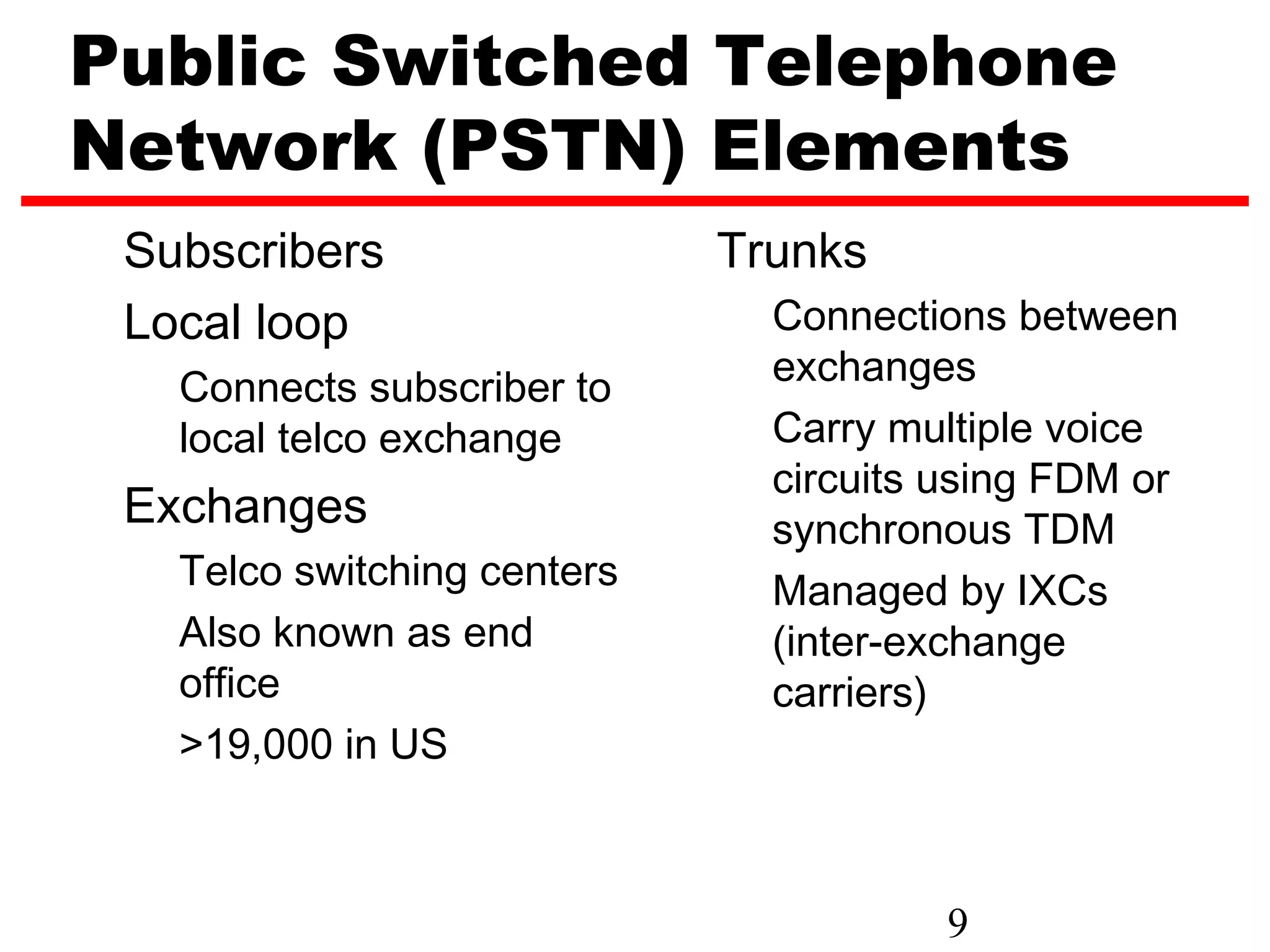 Public Switched Telephone
Network (PSTN) Elements
 Subscribers                 Trunks
 Local loop                    Connections between
   Connects subscriber to      exchanges
   local telco exchange        Carry multiple voice
                               circuits using FDM or
 Exchanges                     synchronous TDM
   Telco switching centers     Managed by IXCs
   Also known as end           (inter-exchange
   office                      carriers)
   >19,000 in US



                                        9
 