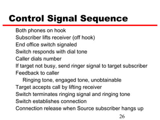 Control Signal Sequence
 Both phones on hook
 Subscriber lifts receiver (off hook)
 End office switch signaled
 Switch responds with dial tone
 Caller dials number
 If target not busy, send ringer signal to target subscriber
 Feedback to caller
     Ringing tone, engaged tone, unobtainable
 Target accepts call by lifting receiver
 Switch terminates ringing signal and ringing tone
 Switch establishes connection
 Connection release when Source subscriber hangs up
                                                26
 