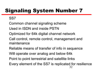 Signaling System Number 7
 SS7
 Common channel signaling scheme
 Used in ISDN and inside PSTN
 Optimized for 64k digital channel network
 Call control, remote control, management and
 maintenance
 Reliable means of transfer of info in sequence
 Will operate over analog and below 64k
 Point to point terrestrial and satellite links
 Every element of the SS7 is replicated for resilience
                                       32
 