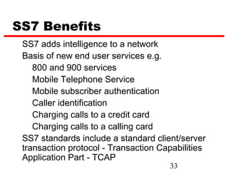 SS7 Benefits
 SS7 adds intelligence to a network
 Basis of new end user services e.g.
    800 and 900 services
    Mobile Telephone Service
    Mobile subscriber authentication
    Caller identification
    Charging calls to a credit card
    Charging calls to a calling card
 SS7 standards include a standard client/server
 transaction protocol - Transaction Capabilities
 Application Part - TCAP
                                      33
 