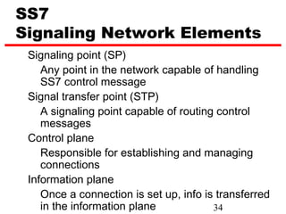 SS7
Signaling Network Elements
 Signaling point (SP)
    Any point in the network capable of handling
    SS7 control message
 Signal transfer point (STP)
    A signaling point capable of routing control
    messages
 Control plane
    Responsible for establishing and managing
    connections
 Information plane
    Once a connection is set up, info is transferred
    in the information plane            34
 