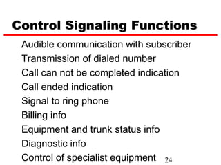Control Signaling Functions
 Audible communication with subscriber
 Transmission of dialed number
 Call can not be completed indication
 Call ended indication
 Signal to ring phone
 Billing info
 Equipment and trunk status info
 Diagnostic info
 Control of specialist equipment 24
 