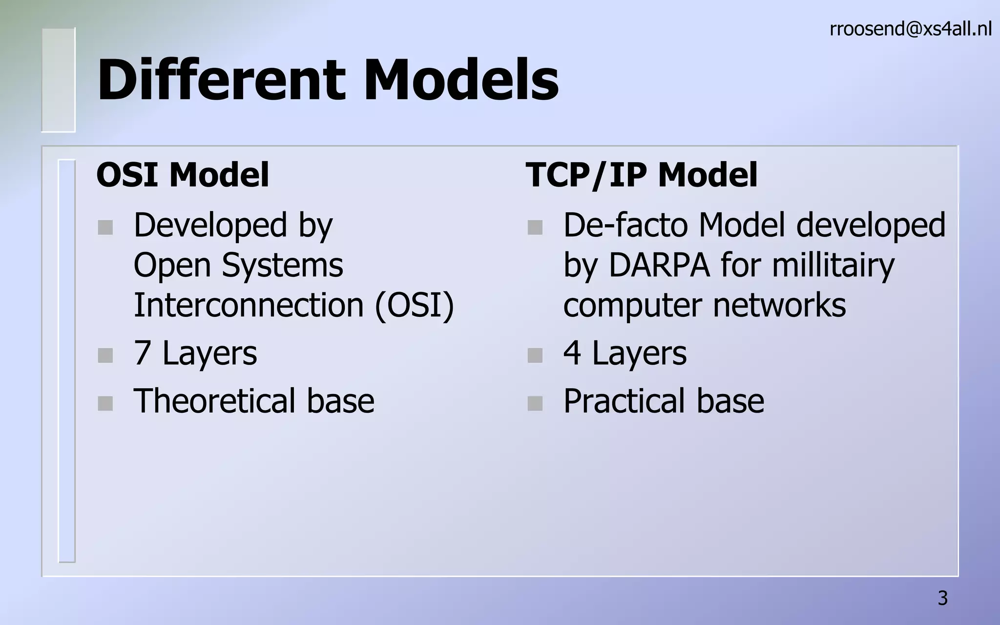 Different ModelsOSI ModelDeveloped by Open Systems Interconnection (OSI)7 LayersTheoretical baserroosend@xs4all.nl3TCP/IP ModelDe-facto Model developed by DARPA for millitairy computer networks4 LayersPractical base
