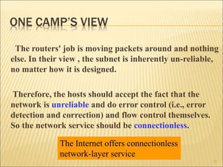 ONE CAMP’S VIEW
The routers' job is moving packets around and nothing
else. In their view , the subnet is inherently un-reliable,
no matter how it is designed.
Therefore, the hosts should accept the fact that the
network is unreliable and do error control (i.e., error
detection and correction) and flow control themselves.
So the network service should be connectionless.
10
The Internet offers connectionless
network-layer service
 