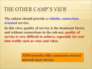 THE OTHER CAMP’S VIEW
The subnet should provide a reliable, connection-
oriented service.
In this view, quality of service is the dominant factor,
and without connections in the sub-net, quality of
service is very difficult to achieve, especially for real-
time traffic such as voice and video.
11
ATM networks offer connection-oriented
network-layer service.
 