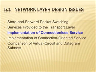 5.1 NETWORK LAYER DESIGN ISSUES
• Store-and-Forward Packet Switching
• Services Provided to the Transport Layer
• Implementation of Connectionless Service
• Implementation of Connection-Oriented Service
• Comparison of Virtual-Circuit and Datagram
Subnets
12
 