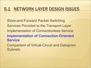 5.1 NETWORK LAYER DESIGN ISSUES
• Store-and-Forward Packet Switching
• Services Provided to the Transport Layer
• Implementation of Connectionless Service
• Implementation of Connection-Oriented
Service
• Comparison of Virtual-Circuit and Datagram
Subnets
15
 