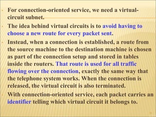 • For connection-oriented service, we need a virtual-
circuit subnet.
• The idea behind virtual circuits is to avoid having to
choose a new route for every packet sent.
• Instead, when a connection is established, a route from
the source machine to the destination machine is chosen
as part of the connection setup and stored in tables
inside the routers. That route is used for all traffic
flowing over the connection, exactly the same way that
the telephone system works. When the connection is
released, the virtual circuit is also terminated.
• With connection-oriented service, each packet carries an
identifier telling which virtual circuit it belongs to.
16
 