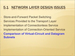 5.1 NETWORK LAYER DESIGN ISSUES
• Store-and-Forward Packet Switching
• Services Provided to the Transport Layer
• Implementation of Connectionless Service
• Implementation of Connection-Oriented Service
• Comparison of Virtual-Circuit and Datagram
Subnets
18
 