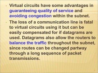 • Virtual circuits have some advantages in
guaranteeing quality of service and
avoiding congestion within the subnet.
• The loss of a communication line is fatal
to virtual circuits using it but can be
easily compensated for if datagrams are
used. Datagrams also allow the routers to
balance the traffic throughout the subnet,
since routes can be changed partway
through a long sequence of packet
transmissions.
22
 