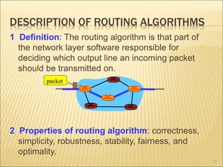 DESCRIPTION OF ROUTING ALGORITHMS
1 Definition: The routing algorithm is that part of
the network layer software responsible for
deciding which output line an incoming packet
should be transmitted on.
2 Properties of routing algorithm: correctness,
simplicity, robustness, stability, fairness, and
optimality.
25
packet
 